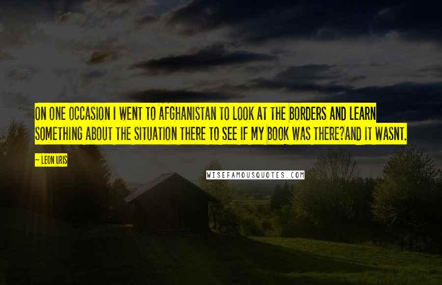 Leon Uris Quotes: On one occasion I went to Afghanistan to look at the borders and learn something about the situation there to see if my book was there?and it wasnt.