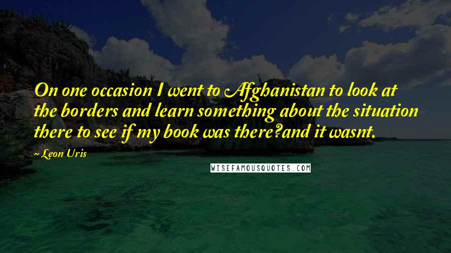 Leon Uris Quotes: On one occasion I went to Afghanistan to look at the borders and learn something about the situation there to see if my book was there?and it wasnt.