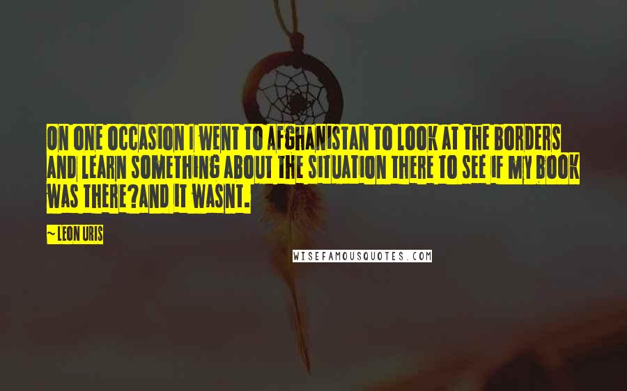 Leon Uris Quotes: On one occasion I went to Afghanistan to look at the borders and learn something about the situation there to see if my book was there?and it wasnt.