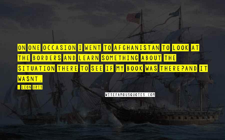 Leon Uris Quotes: On one occasion I went to Afghanistan to look at the borders and learn something about the situation there to see if my book was there?and it wasnt.