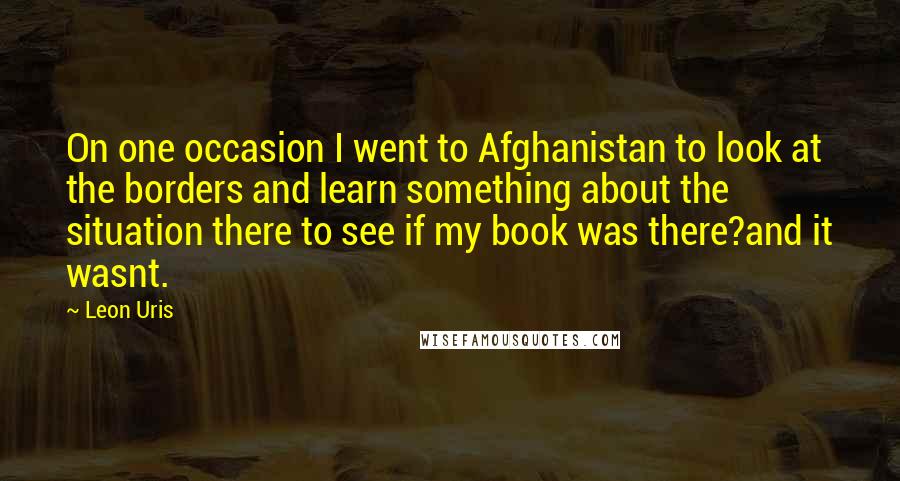 Leon Uris Quotes: On one occasion I went to Afghanistan to look at the borders and learn something about the situation there to see if my book was there?and it wasnt.