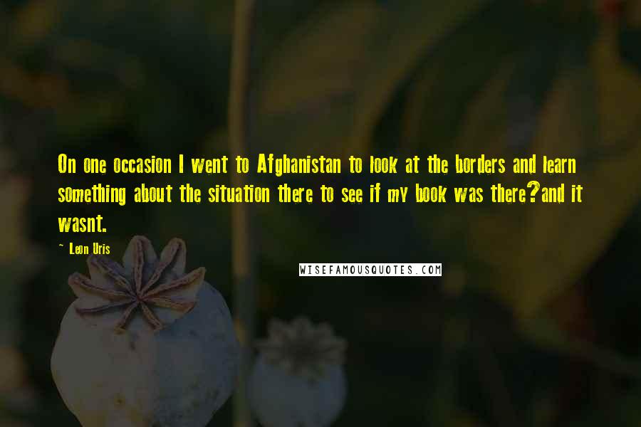 Leon Uris Quotes: On one occasion I went to Afghanistan to look at the borders and learn something about the situation there to see if my book was there?and it wasnt.