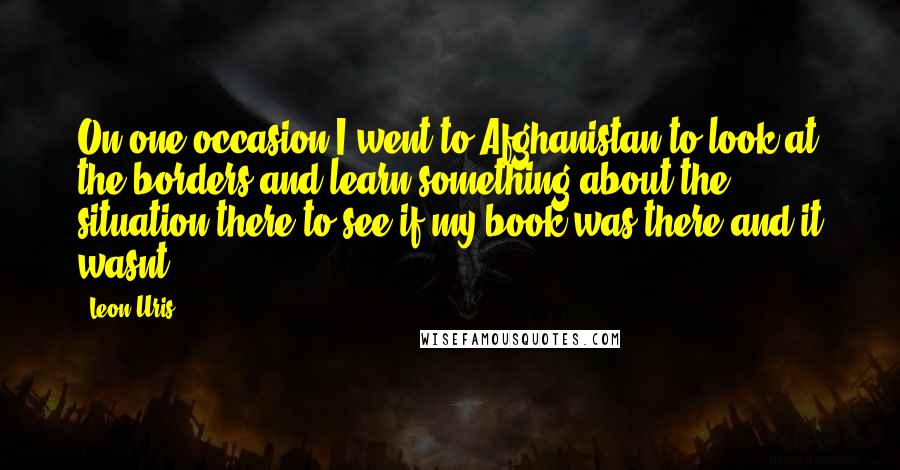 Leon Uris Quotes: On one occasion I went to Afghanistan to look at the borders and learn something about the situation there to see if my book was there?and it wasnt.