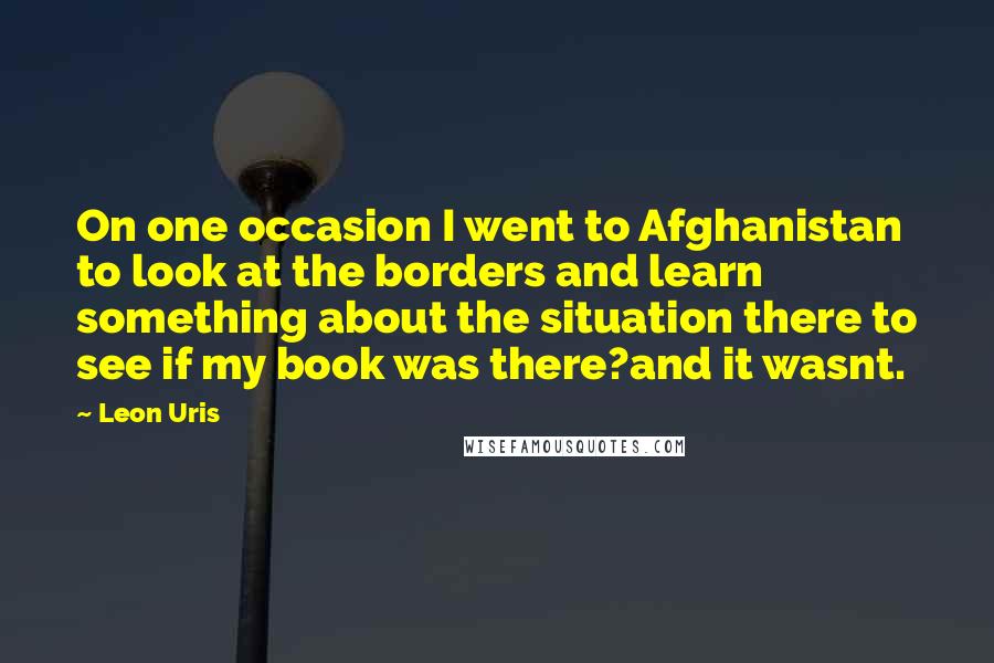 Leon Uris Quotes: On one occasion I went to Afghanistan to look at the borders and learn something about the situation there to see if my book was there?and it wasnt.