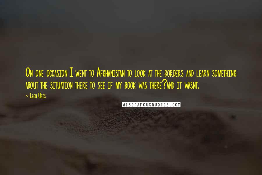 Leon Uris Quotes: On one occasion I went to Afghanistan to look at the borders and learn something about the situation there to see if my book was there?and it wasnt.