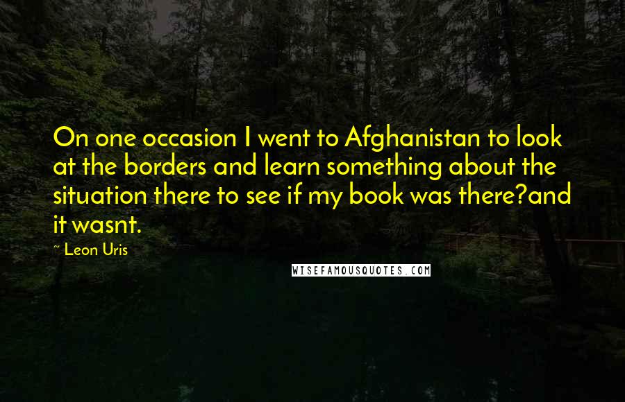 Leon Uris Quotes: On one occasion I went to Afghanistan to look at the borders and learn something about the situation there to see if my book was there?and it wasnt.