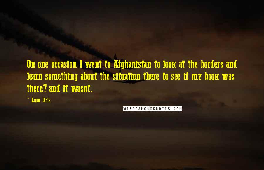 Leon Uris Quotes: On one occasion I went to Afghanistan to look at the borders and learn something about the situation there to see if my book was there?and it wasnt.