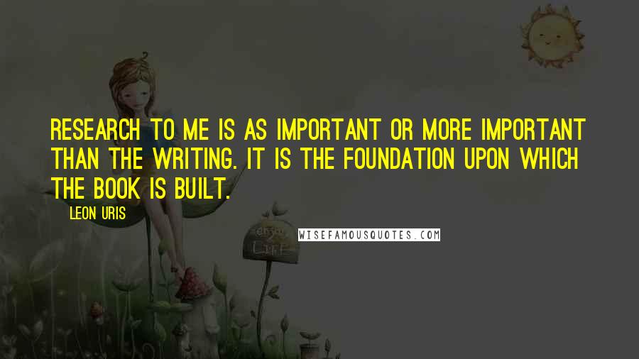 Leon Uris Quotes: Research to me is as important or more important than the writing. It is the foundation upon which the book is built.