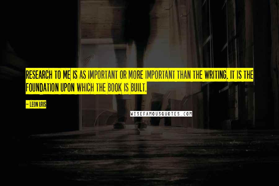 Leon Uris Quotes: Research to me is as important or more important than the writing. It is the foundation upon which the book is built.