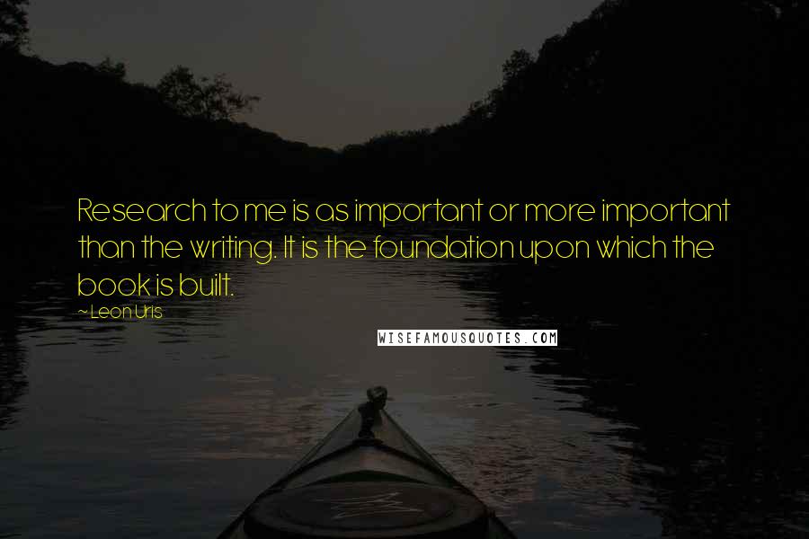 Leon Uris Quotes: Research to me is as important or more important than the writing. It is the foundation upon which the book is built.