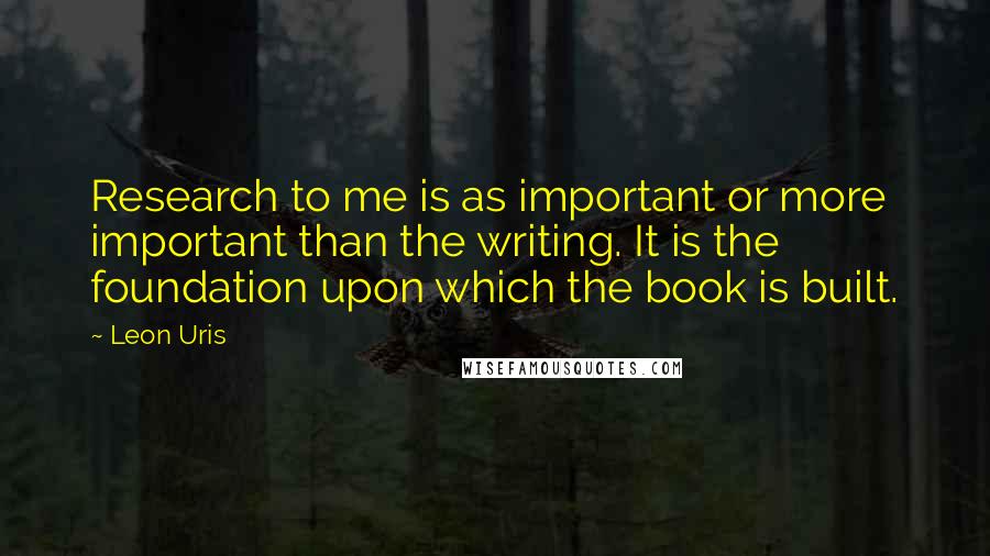 Leon Uris Quotes: Research to me is as important or more important than the writing. It is the foundation upon which the book is built.