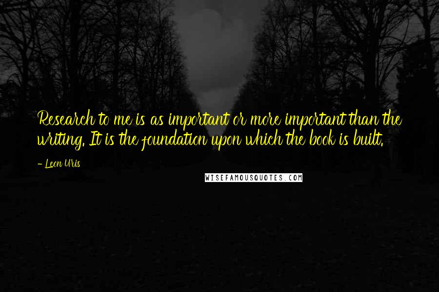 Leon Uris Quotes: Research to me is as important or more important than the writing. It is the foundation upon which the book is built.