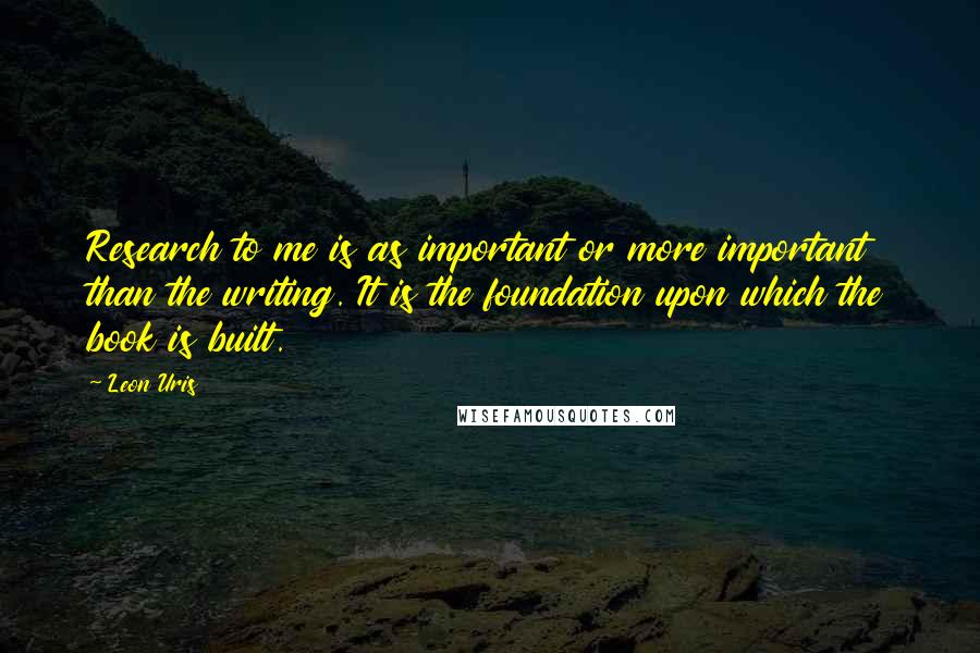 Leon Uris Quotes: Research to me is as important or more important than the writing. It is the foundation upon which the book is built.