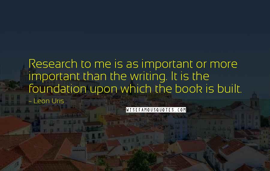 Leon Uris Quotes: Research to me is as important or more important than the writing. It is the foundation upon which the book is built.