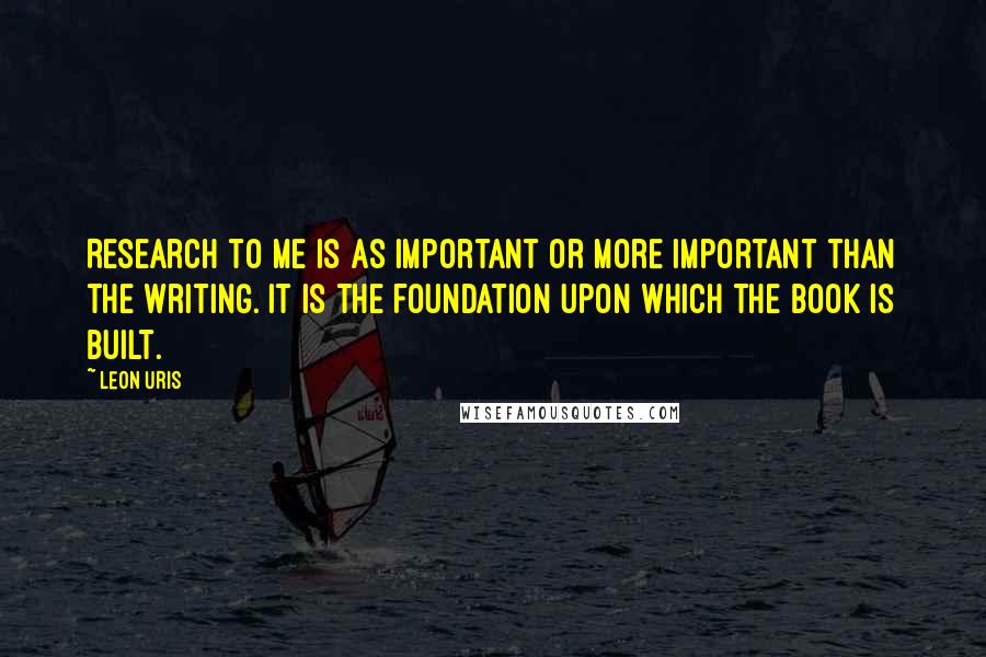 Leon Uris Quotes: Research to me is as important or more important than the writing. It is the foundation upon which the book is built.