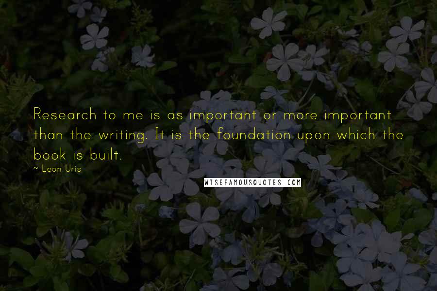 Leon Uris Quotes: Research to me is as important or more important than the writing. It is the foundation upon which the book is built.