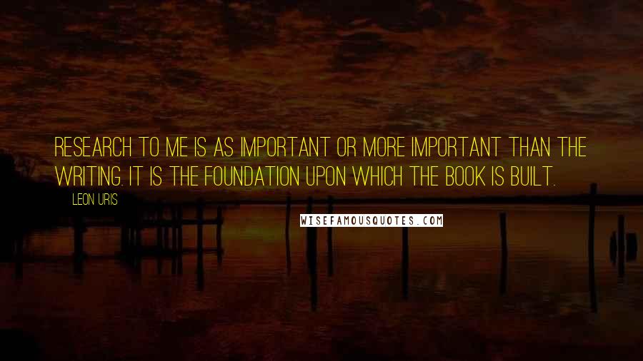 Leon Uris Quotes: Research to me is as important or more important than the writing. It is the foundation upon which the book is built.