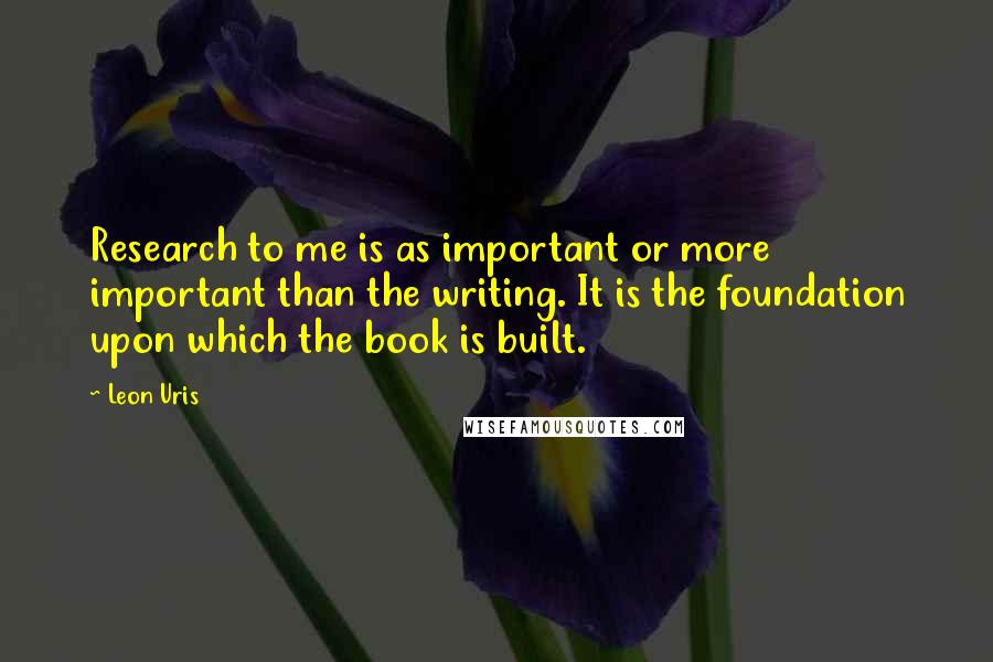 Leon Uris Quotes: Research to me is as important or more important than the writing. It is the foundation upon which the book is built.