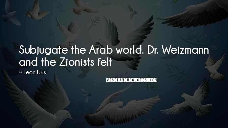 Leon Uris Quotes: Subjugate the Arab world. Dr. Weizmann and the Zionists felt