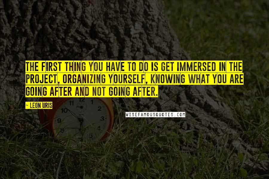 Leon Uris Quotes: The first thing you have to do is get immersed in the project, organizing yourself, knowing what you are going after and not going after.