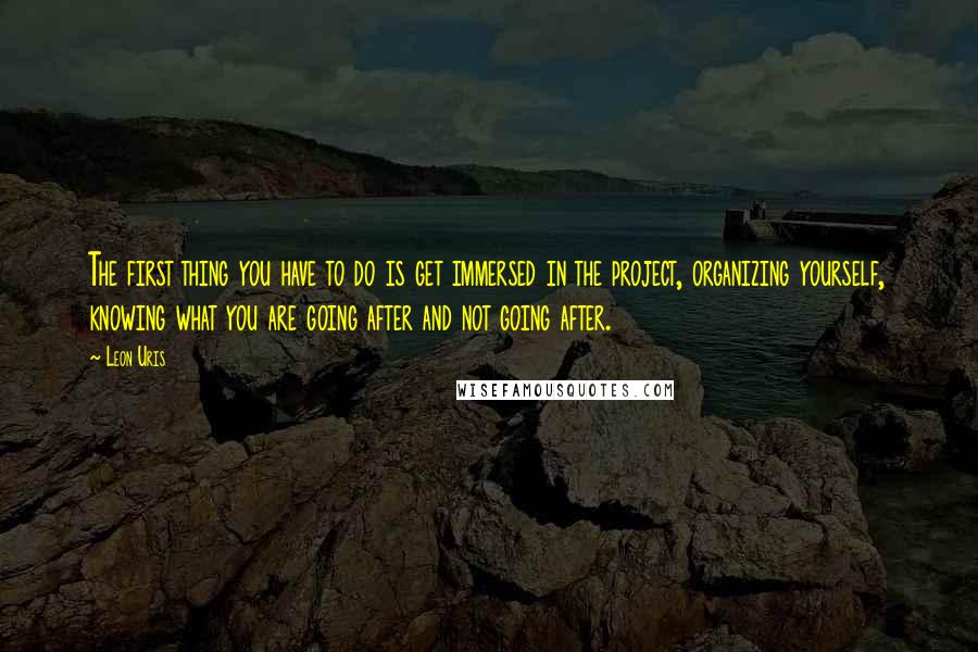 Leon Uris Quotes: The first thing you have to do is get immersed in the project, organizing yourself, knowing what you are going after and not going after.