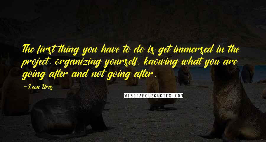 Leon Uris Quotes: The first thing you have to do is get immersed in the project, organizing yourself, knowing what you are going after and not going after.