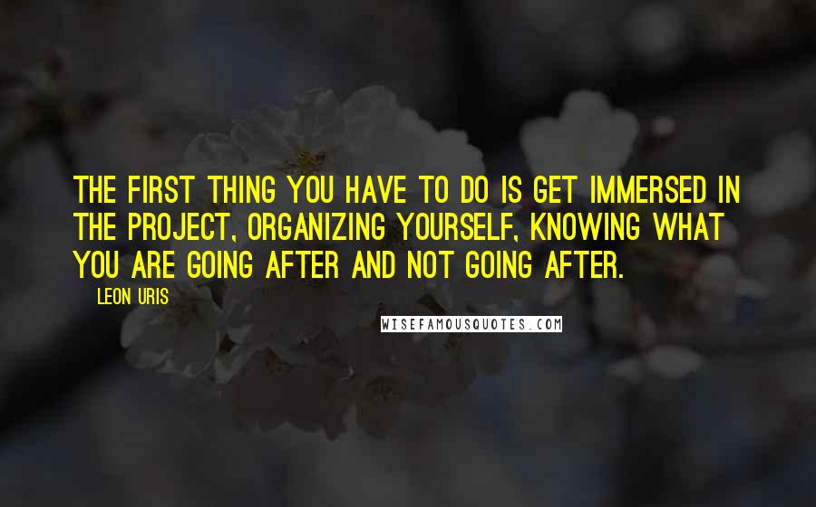 Leon Uris Quotes: The first thing you have to do is get immersed in the project, organizing yourself, knowing what you are going after and not going after.