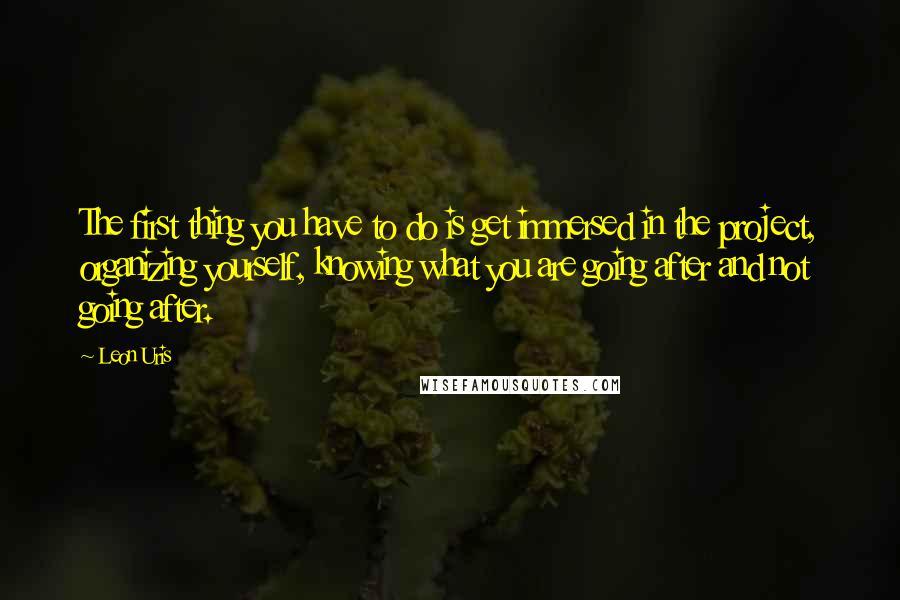 Leon Uris Quotes: The first thing you have to do is get immersed in the project, organizing yourself, knowing what you are going after and not going after.