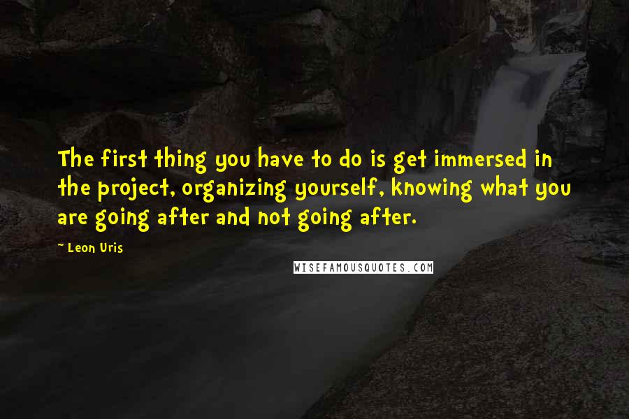 Leon Uris Quotes: The first thing you have to do is get immersed in the project, organizing yourself, knowing what you are going after and not going after.