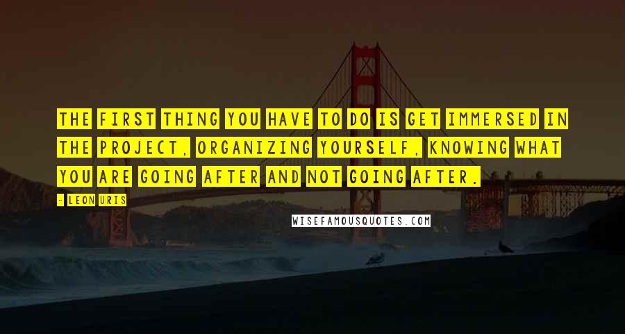 Leon Uris Quotes: The first thing you have to do is get immersed in the project, organizing yourself, knowing what you are going after and not going after.