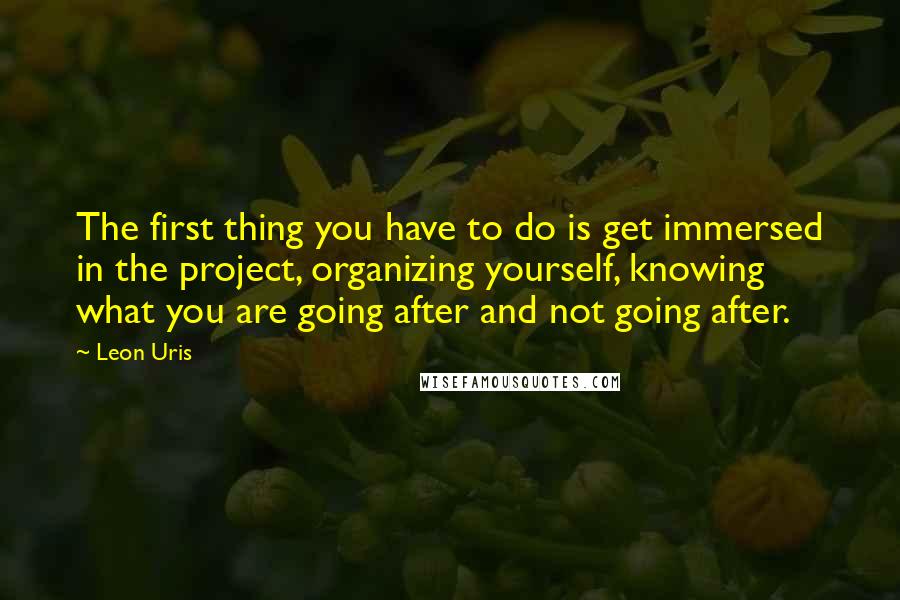 Leon Uris Quotes: The first thing you have to do is get immersed in the project, organizing yourself, knowing what you are going after and not going after.
