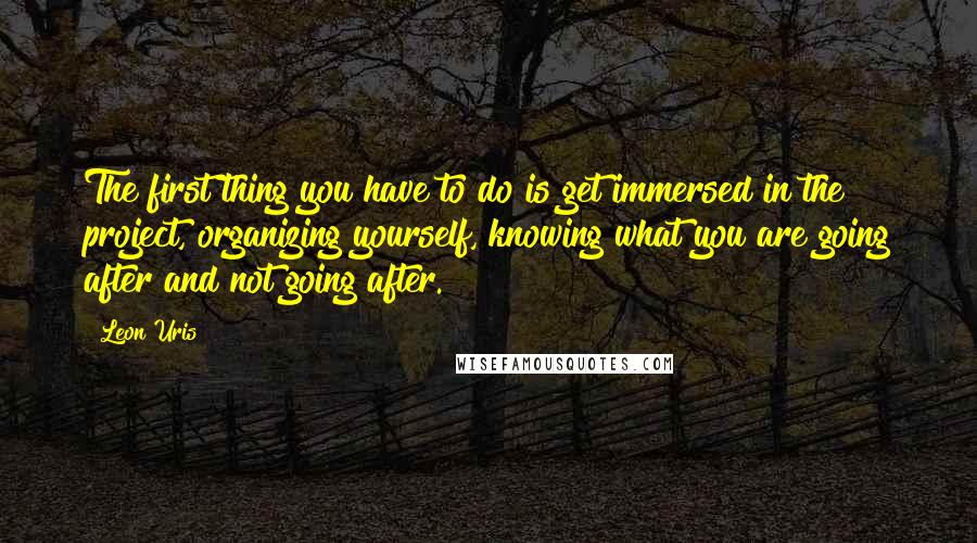 Leon Uris Quotes: The first thing you have to do is get immersed in the project, organizing yourself, knowing what you are going after and not going after.