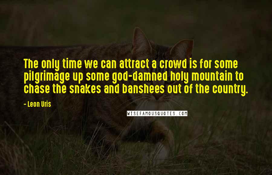 Leon Uris Quotes: The only time we can attract a crowd is for some pilgrimage up some god-damned holy mountain to chase the snakes and banshees out of the country.