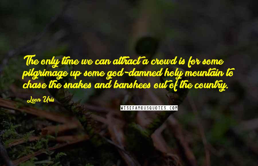 Leon Uris Quotes: The only time we can attract a crowd is for some pilgrimage up some god-damned holy mountain to chase the snakes and banshees out of the country.