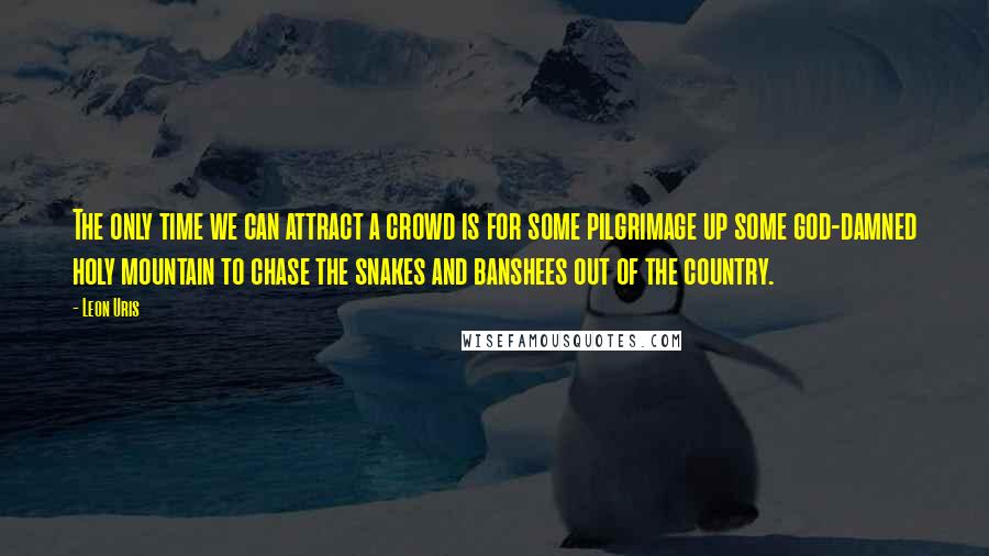 Leon Uris Quotes: The only time we can attract a crowd is for some pilgrimage up some god-damned holy mountain to chase the snakes and banshees out of the country.