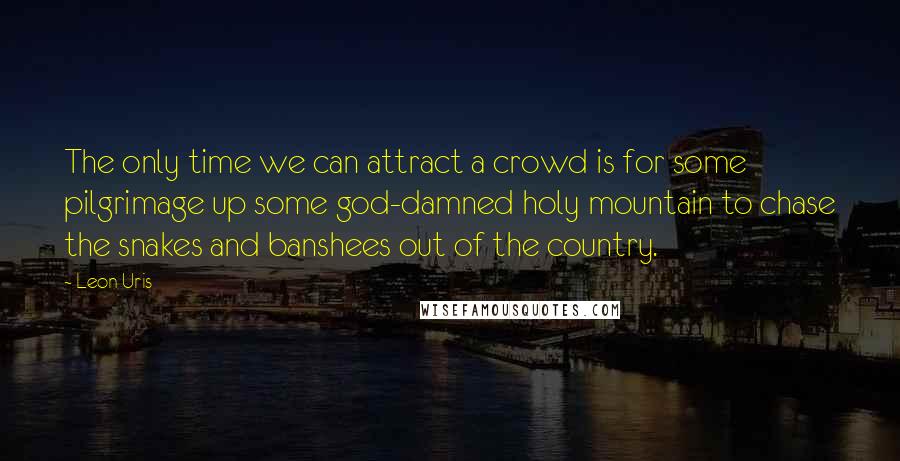 Leon Uris Quotes: The only time we can attract a crowd is for some pilgrimage up some god-damned holy mountain to chase the snakes and banshees out of the country.