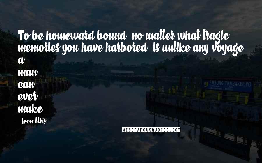 Leon Uris Quotes: To be homeward bound, no matter what tragic memories you have harbored, is unlike any voyage a man can ever make.