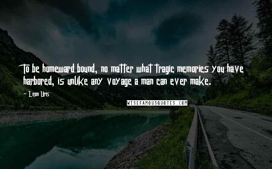 Leon Uris Quotes: To be homeward bound, no matter what tragic memories you have harbored, is unlike any voyage a man can ever make.