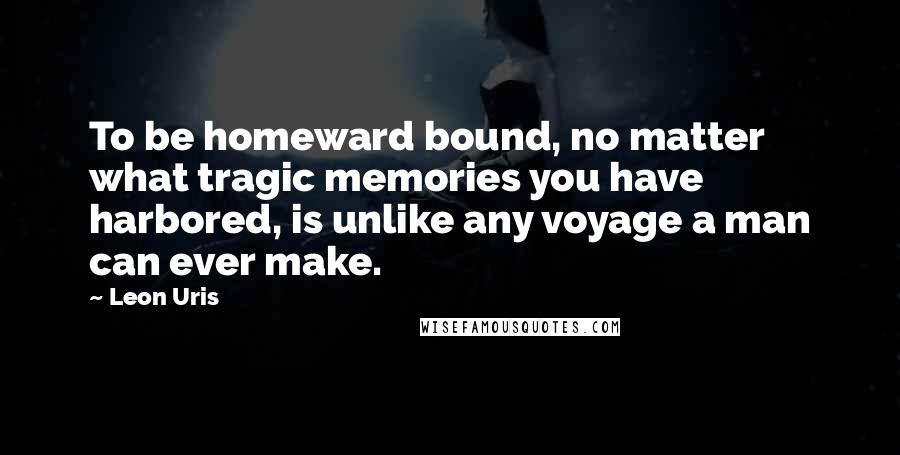 Leon Uris Quotes: To be homeward bound, no matter what tragic memories you have harbored, is unlike any voyage a man can ever make.