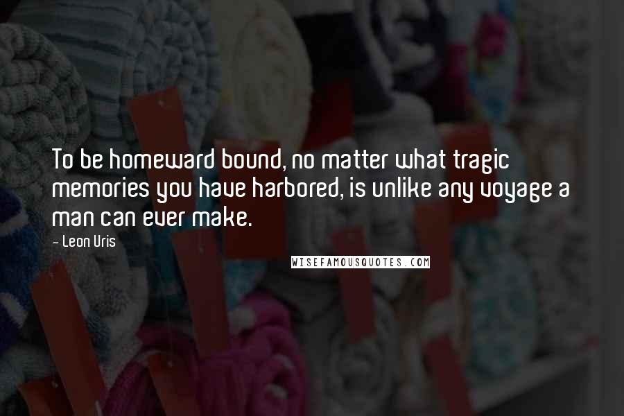 Leon Uris Quotes: To be homeward bound, no matter what tragic memories you have harbored, is unlike any voyage a man can ever make.