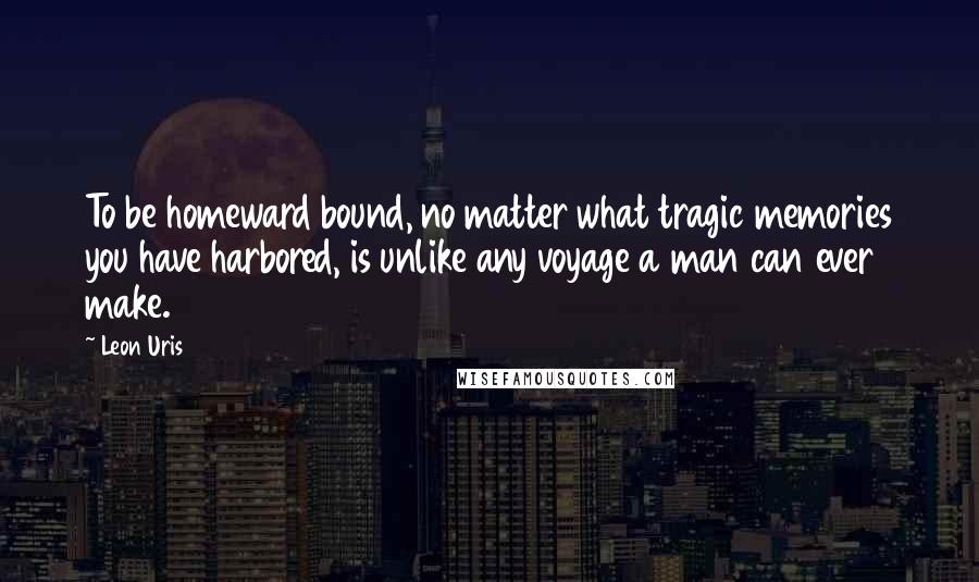 Leon Uris Quotes: To be homeward bound, no matter what tragic memories you have harbored, is unlike any voyage a man can ever make.