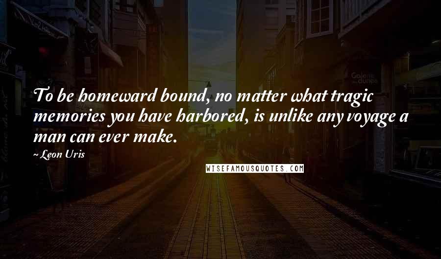 Leon Uris Quotes: To be homeward bound, no matter what tragic memories you have harbored, is unlike any voyage a man can ever make.