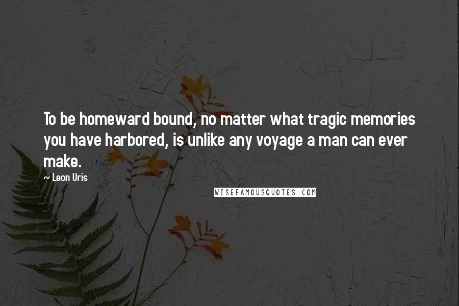 Leon Uris Quotes: To be homeward bound, no matter what tragic memories you have harbored, is unlike any voyage a man can ever make.