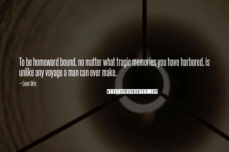 Leon Uris Quotes: To be homeward bound, no matter what tragic memories you have harbored, is unlike any voyage a man can ever make.