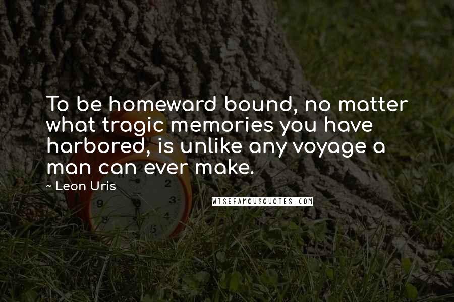 Leon Uris Quotes: To be homeward bound, no matter what tragic memories you have harbored, is unlike any voyage a man can ever make.