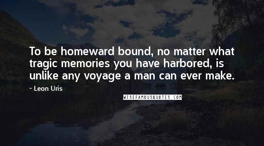 Leon Uris Quotes: To be homeward bound, no matter what tragic memories you have harbored, is unlike any voyage a man can ever make.