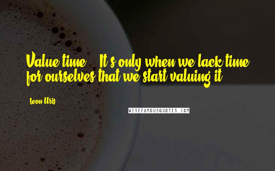 Leon Uris Quotes: Value time!!! It's only when we lack time for ourselves that we start valuing it.