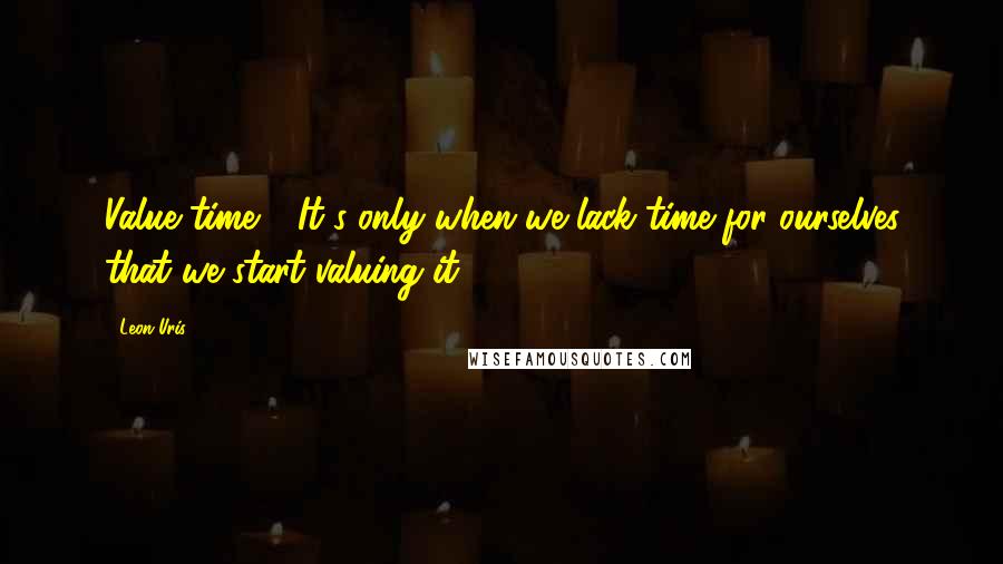 Leon Uris Quotes: Value time!!! It's only when we lack time for ourselves that we start valuing it.