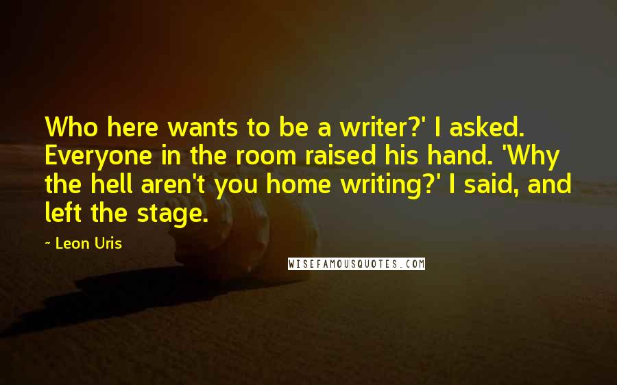 Leon Uris Quotes: Who here wants to be a writer?' I asked. Everyone in the room raised his hand. 'Why the hell aren't you home writing?' I said, and left the stage.