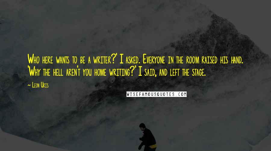Leon Uris Quotes: Who here wants to be a writer?' I asked. Everyone in the room raised his hand. 'Why the hell aren't you home writing?' I said, and left the stage.